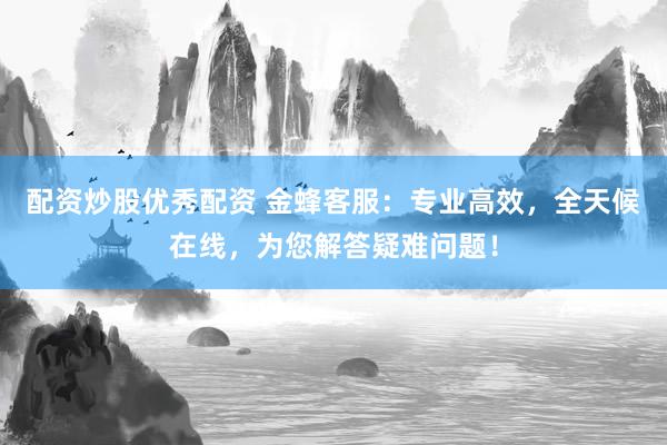 配资炒股优秀配资 金蜂客服：专业高效，全天候在线，为您解答疑难问题！
