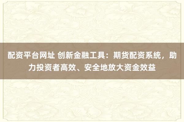 配资平台网址 创新金融工具：期货配资系统，助力投资者高效、安全地放大资金效益