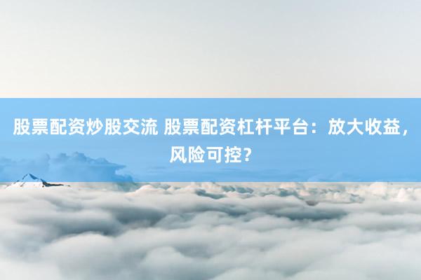 股票配资炒股交流 股票配资杠杆平台：放大收益，风险可控？
