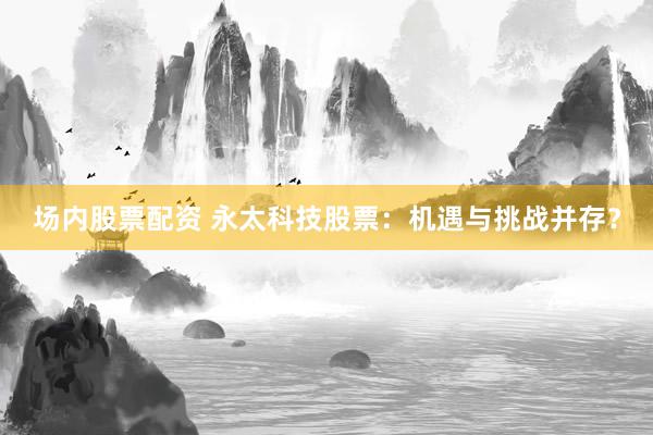 场内股票配资 永太科技股票：机遇与挑战并存？