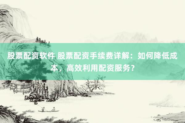 股票配资软件 股票配资手续费详解：如何降低成本，高效利用配资服务？