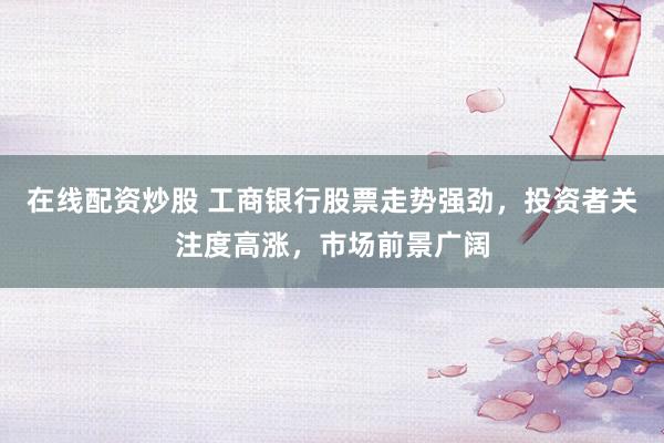 在线配资炒股 工商银行股票走势强劲，投资者关注度高涨，市场前景广阔