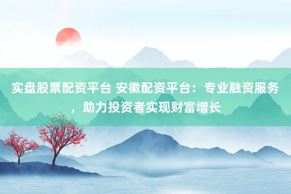 实盘股票配资平台 安徽配资平台：专业融资服务，助力投资者实现财富增长