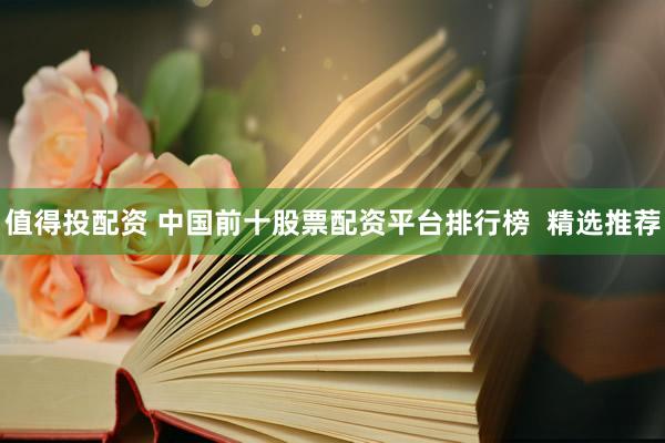 值得投配资 中国前十股票配资平台排行榜  精选推荐