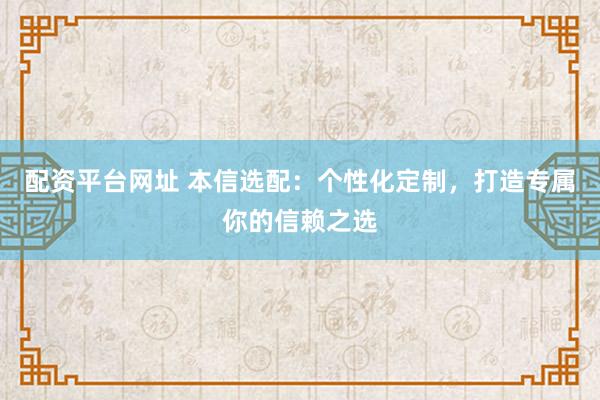 配资平台网址 本信选配：个性化定制，打造专属你的信赖之选