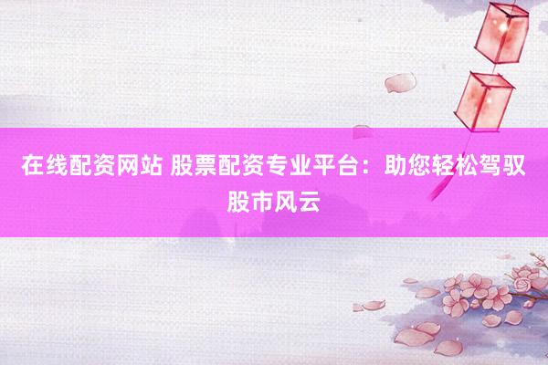 在线配资网站 股票配资专业平台：助您轻松驾驭股市风云