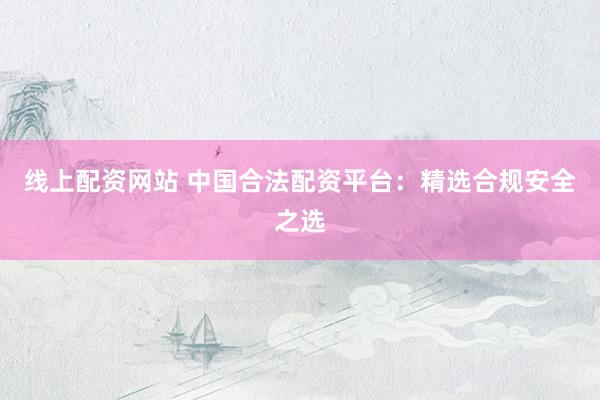 线上配资网站 中国合法配资平台：精选合规安全之选