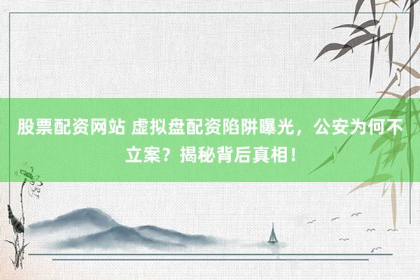 股票配资网站 虚拟盘配资陷阱曝光，公安为何不立案？揭秘背后真相！