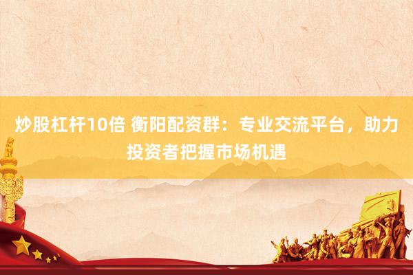 炒股杠杆10倍 衡阳配资群：专业交流平台，助力投资者把握市场机遇