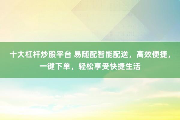 十大杠杆炒股平台 易随配智能配送，高效便捷，一键下单，轻松享受快捷生活