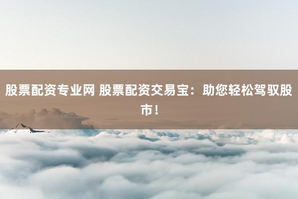 股票配资专业网 股票配资交易宝：助您轻松驾驭股市！