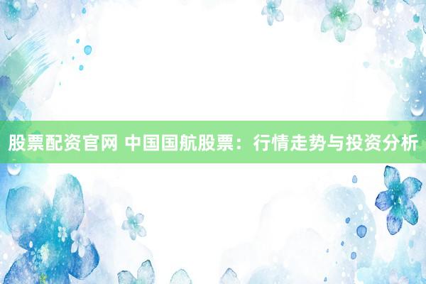 股票配资官网 中国国航股票：行情走势与投资分析