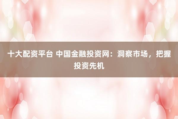 十大配资平台 中国金融投资网：洞察市场，把握投资先机