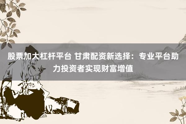 股票加大杠杆平台 甘肃配资新选择：专业平台助力投资者实现财富增值