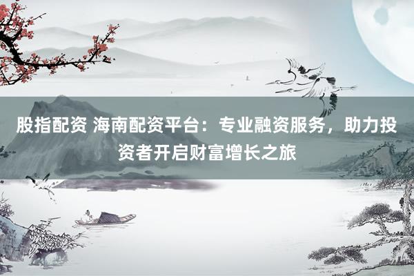 股指配资 海南配资平台：专业融资服务，助力投资者开启财富增长之旅