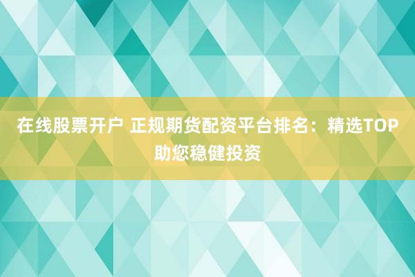 在线股票开户 正规期货配资平台排名：精选TOP助您稳健投资
