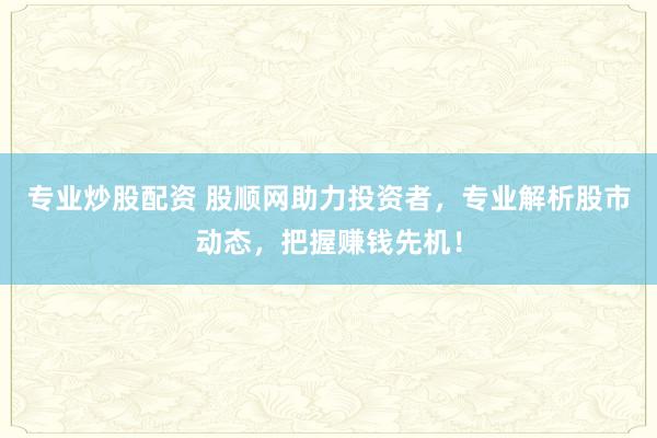 专业炒股配资 股顺网助力投资者，专业解析股市动态，把握赚钱先机！