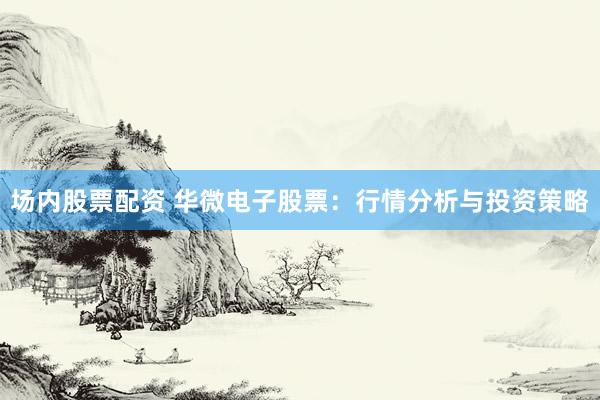 场内股票配资 华微电子股票：行情分析与投资策略