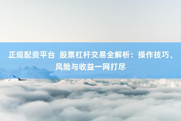 正规配资平台  股票杠杆交易全解析：操作技巧、风险与收益一网打尽