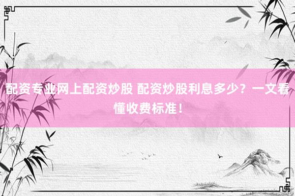 配资专业网上配资炒股 配资炒股利息多少？一文看懂收费标准！