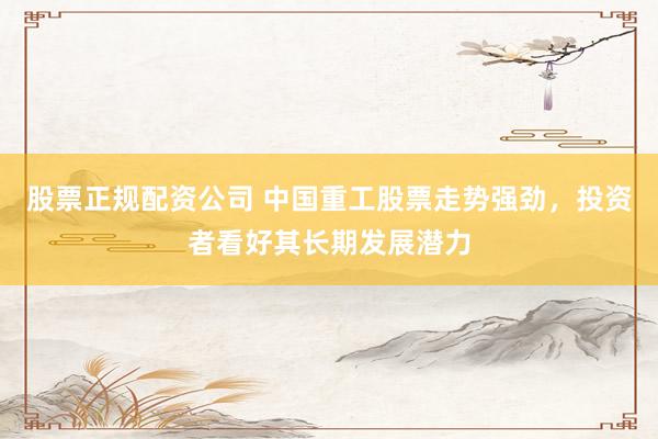 股票正规配资公司 中国重工股票走势强劲，投资者看好其长期发展潜力