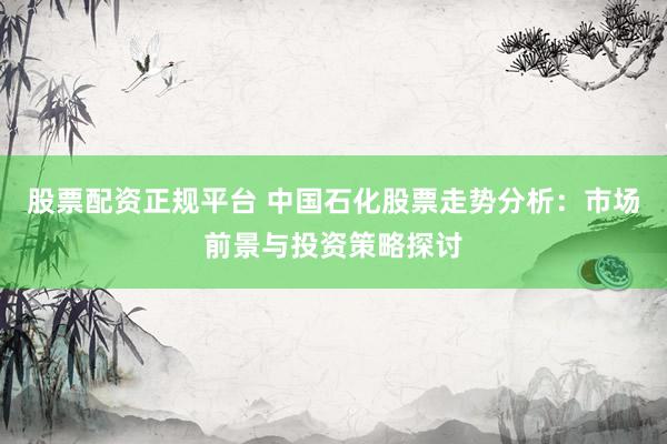 股票配资正规平台 中国石化股票走势分析：市场前景与投资策略探讨