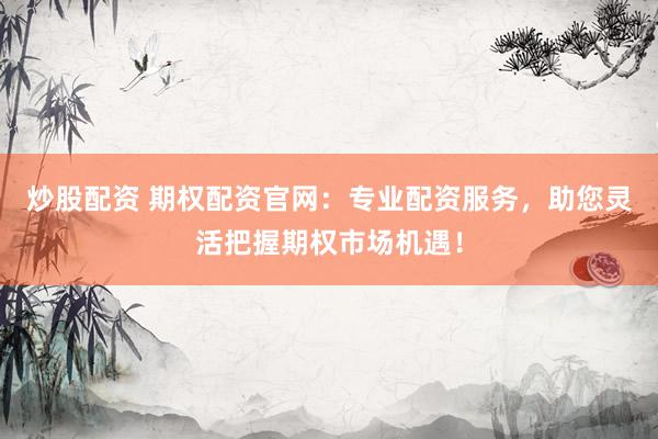 炒股配资 期权配资官网：专业配资服务，助您灵活把握期权市场机遇！