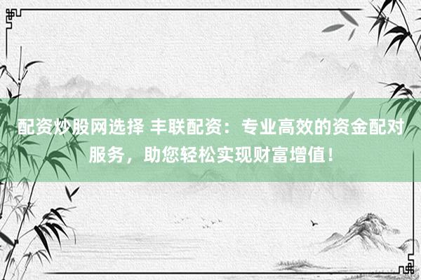配资炒股网选择 丰联配资：专业高效的资金配对服务，助您轻松实现财富增值！