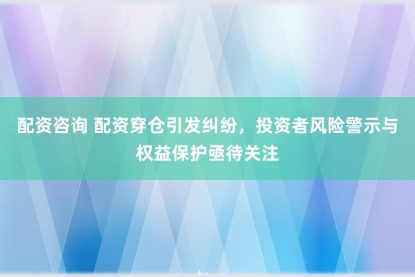 配资咨询 配资穿仓引发纠纷，投资者风险警示与权益保护亟待关注