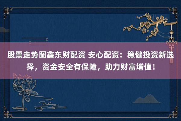 股票走势图鑫东财配资 安心配资：稳健投资新选择，资金安全有保障，助力财富增值！