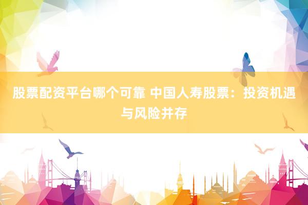股票配资平台哪个可靠 中国人寿股票：投资机遇与风险并存