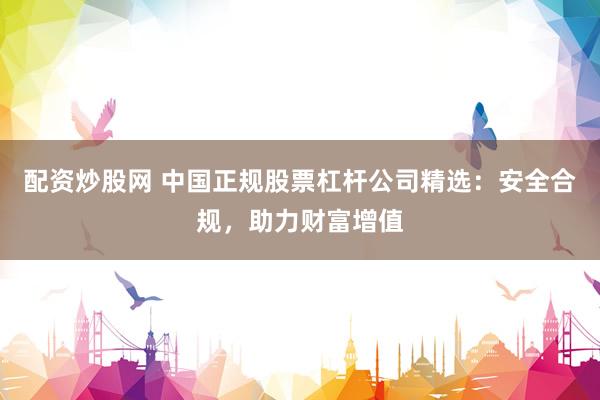 配资炒股网 中国正规股票杠杆公司精选：安全合规，助力财富增值