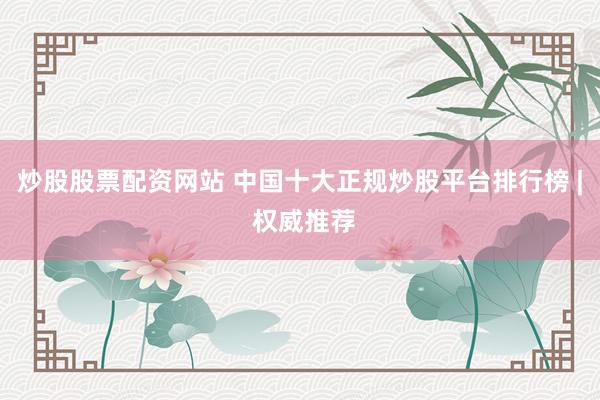 炒股股票配资网站 中国十大正规炒股平台排行榜 | 权威推荐