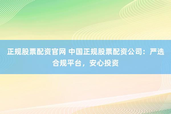 正规股票配资官网 中国正规股票配资公司：严选合规平台，安心投资