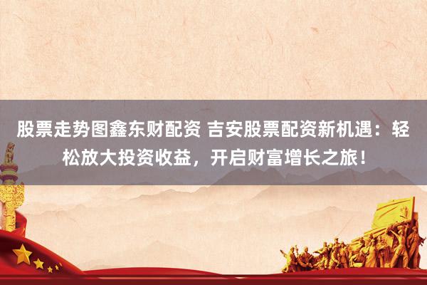 股票走势图鑫东财配资 吉安股票配资新机遇：轻松放大投资收益，开启财富增长之旅！