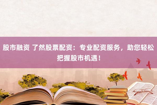 股市融资 了然股票配资：专业配资服务，助您轻松把握股市机遇！