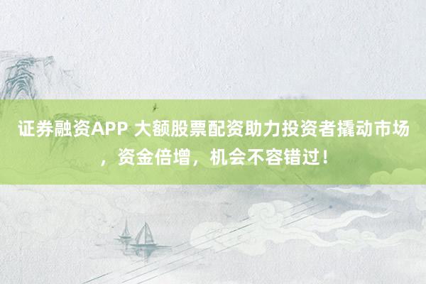 证券融资APP 大额股票配资助力投资者撬动市场，资金倍增，机会不容错过！