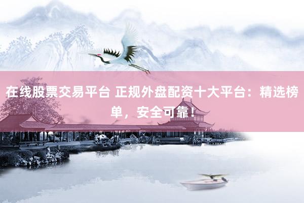 在线股票交易平台 正规外盘配资十大平台：精选榜单，安全可靠！