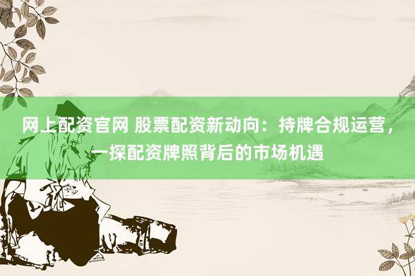 网上配资官网 股票配资新动向：持牌合规运营，一探配资牌照背后的市场机遇
