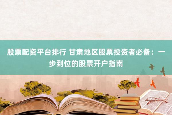 股票配资平台排行 甘肃地区股票投资者必备：一步到位的股票开户指南