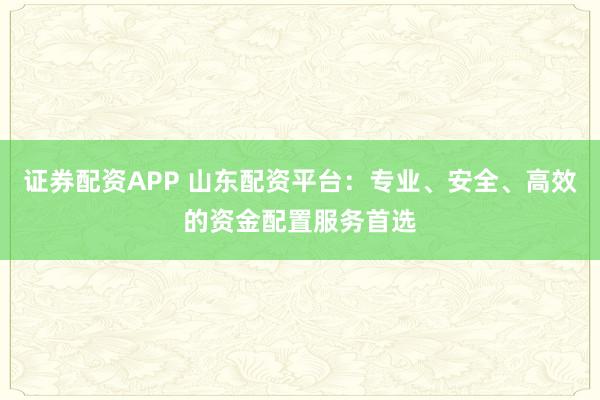 证券配资APP 山东配资平台：专业、安全、高效的资金配置服务首选
