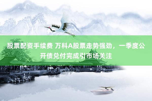 股票配资手续费 万科A股票走势强劲，一季度公开债兑付完成引市场关注