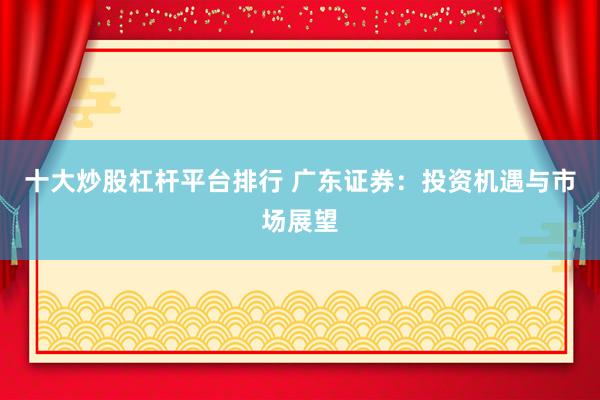 十大炒股杠杆平台排行 广东证券：投资机遇与市场展望