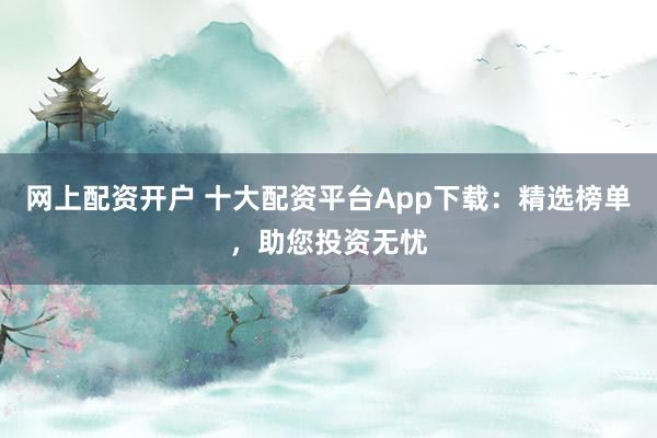 网上配资开户 十大配资平台App下载：精选榜单，助您投资无忧