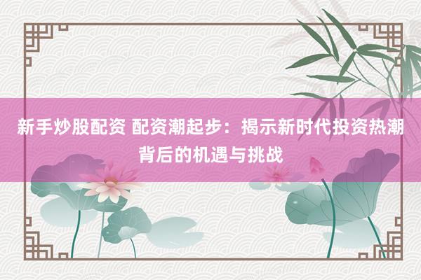 新手炒股配资 配资潮起步：揭示新时代投资热潮背后的机遇与挑战