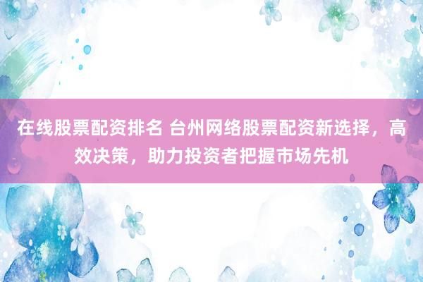 在线股票配资排名 台州网络股票配资新选择，高效决策，助力投资者把握市场先机