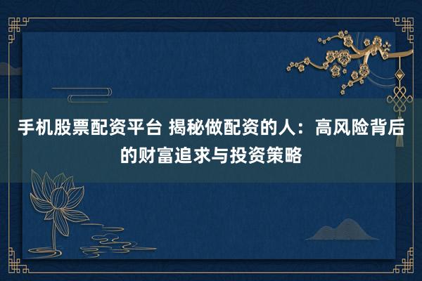 手机股票配资平台 揭秘做配资的人：高风险背后的财富追求与投资策略