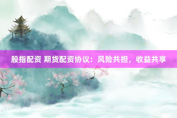 股指配资 期货配资协议：风险共担，收益共享