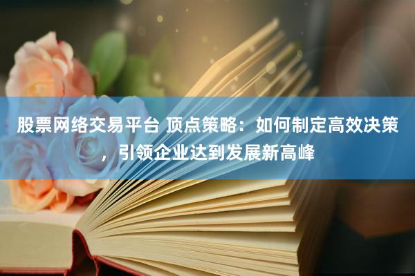 股票网络交易平台 顶点策略：如何制定高效决策，引领企业达到发展新高峰