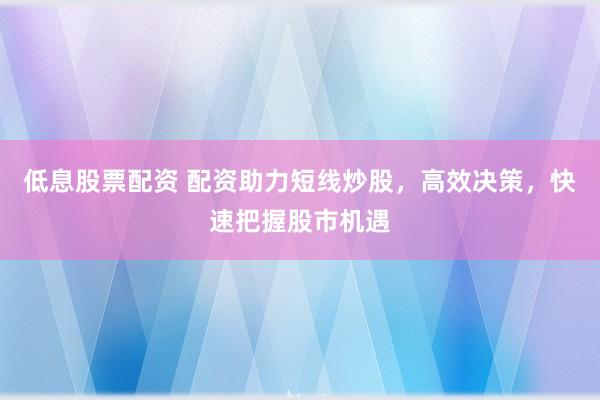 低息股票配资 配资助力短线炒股，高效决策，快速把握股市机遇